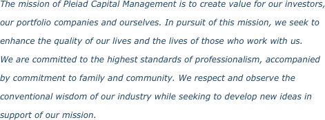 The mission of Pleiad Capital Management is to create value for our investors, our portfolio companies and ourselves. In pursuit of this mission, we seek to enhance the quality of our lives and the lives of those who work with us.  We are committed to the highest standards of professionalism, accompanied  by commitment to family and community. We respect and observe the conventional wisdom of our industry while seeking to develop new ideas in support of our mission. 
